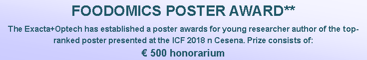 Casella di testo: FOODOMICS POSTER AWARD**The Exacta+Optech has established a poster awards for young researcher author of the top-ranked poster presented at the ICF 2018 n Cesena. Prize consists of:  500 honorarium